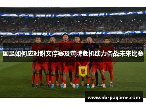 国足如何应对谢文停赛及黄牌危机助力备战未来比赛