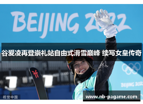 谷爱凌再登崇礼站自由式滑雪巅峰 续写女皇传奇