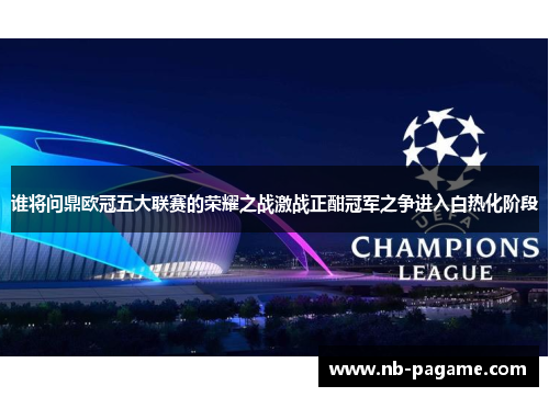 谁将问鼎欧冠五大联赛的荣耀之战激战正酣冠军之争进入白热化阶段