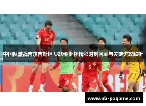 中国队激战吉尔吉斯坦 U20亚洲杯精彩时刻回顾与关键进攻解析