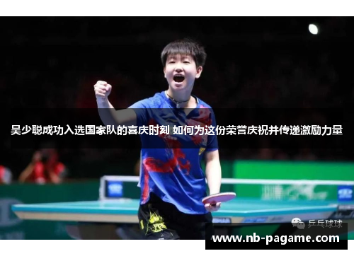 吴少聪成功入选国家队的喜庆时刻 如何为这份荣誉庆祝并传递激励力量