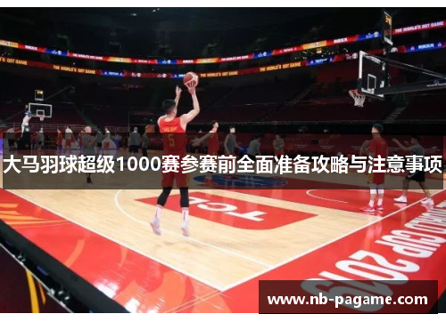 大马羽球超级1000赛参赛前全面准备攻略与注意事项