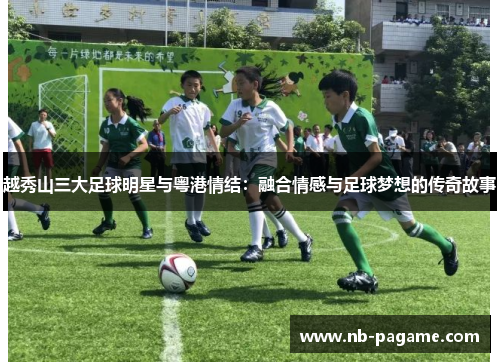越秀山三大足球明星与粤港情结：融合情感与足球梦想的传奇故事