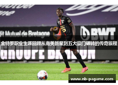 金特罗职业生涯回顾从南美新星到五大豪门辗转的传奇旅程