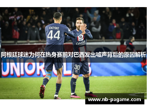 阿根廷球迷为何在热身赛前对巴西发出嘘声背后的原因解析