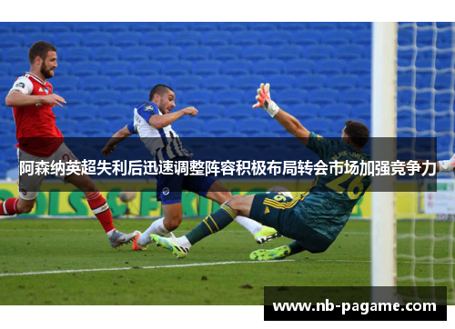 阿森纳英超失利后迅速调整阵容积极布局转会市场加强竞争力