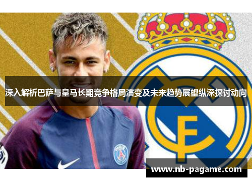 深入解析巴萨与皇马长期竞争格局演变及未来趋势展望纵深探讨动向