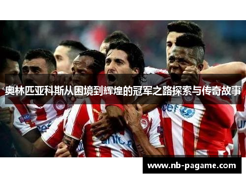 奥林匹亚科斯从困境到辉煌的冠军之路探索与传奇故事 奥林匹亚科斯从困境到辉煌的冠军之路探索与传奇故事