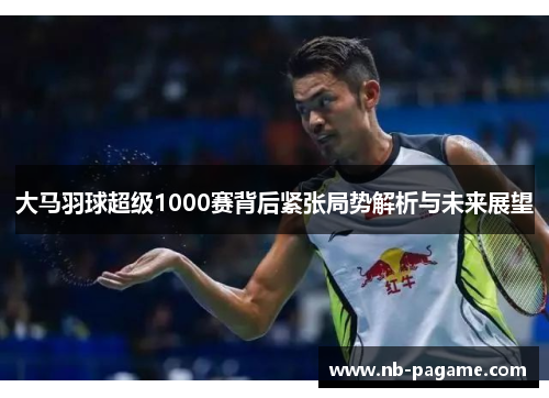 大马羽球超级1000赛背后紧张局势解析与未来展望