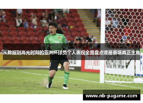 从数据到高光时刻的亚洲杯球员个人表现全面盘点谁是赛场真正主角