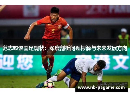 范志毅谈国足现状：深度剖析问题根源与未来发展方向