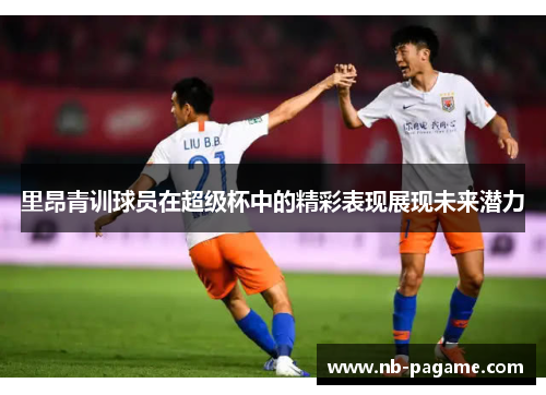 里昂青训球员在超级杯中的精彩表现展现未来潜力