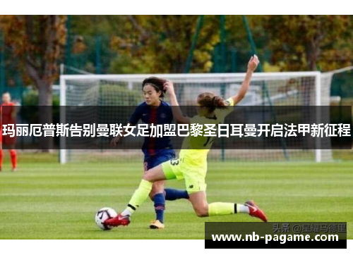玛丽厄普斯告别曼联女足加盟巴黎圣日耳曼开启法甲新征程 玛丽厄普斯告别曼联女足加盟巴黎圣日耳曼开启法甲新征程