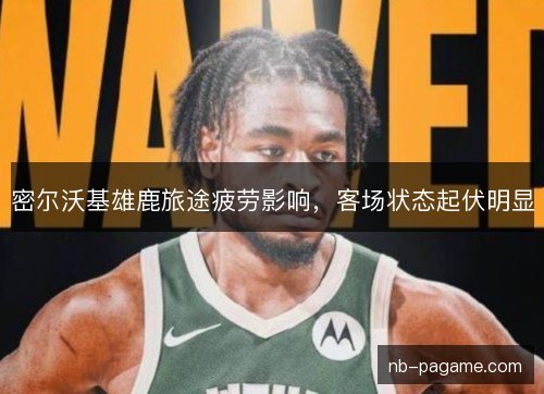 密尔沃基雄鹿旅途疲劳影响，客场状态起伏明显